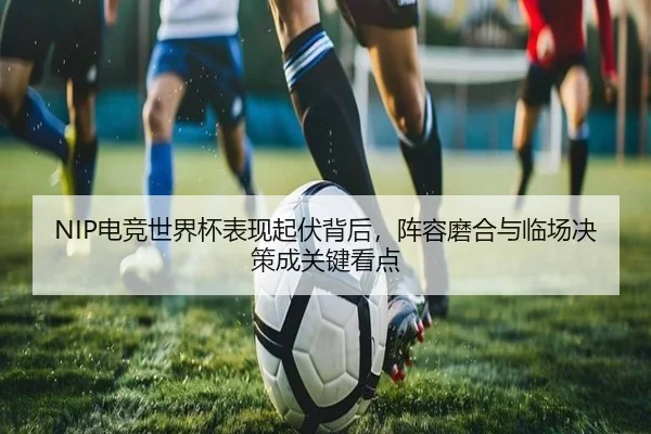 NIP电竞世界杯表现起伏背后，阵容磨合与临场决策成关键看点